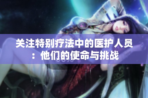 关注特别疗法中的医护人员：他们的使命与挑战
