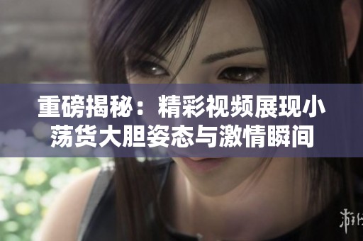 重磅揭秘：精彩视频展现小荡货大胆姿态与激情瞬间