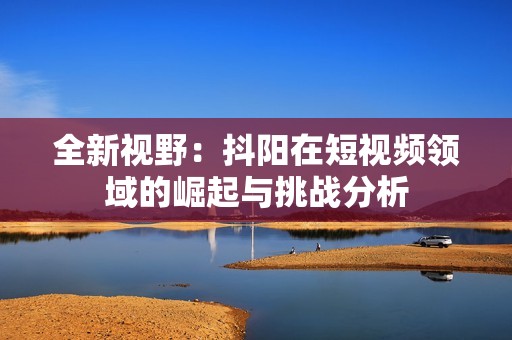 全新视野：抖阳在短视频领域的崛起与挑战分析