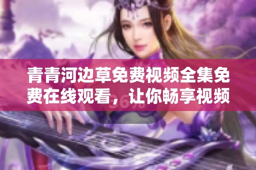 青青河边草免费视频全集免费在线观看，让你畅享视频乐趣