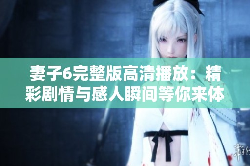 妻子6完整版高清播放：精彩剧情与感人瞬间等你来体验