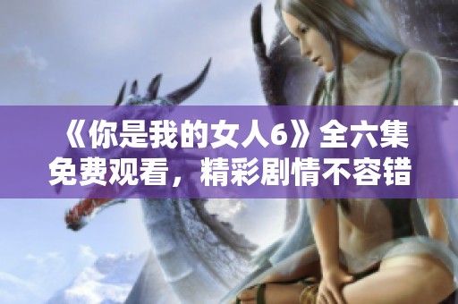 《你是我的女人6》全六集免费观看，精彩剧情不容错过