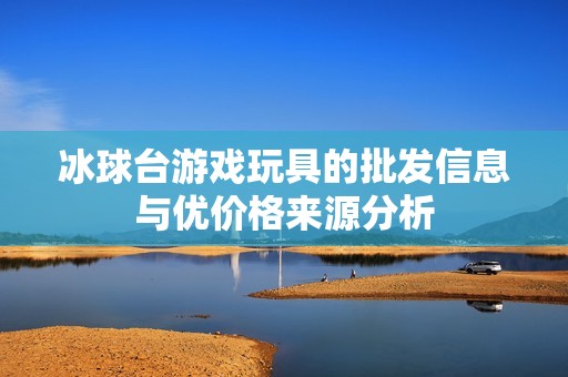 冰球台游戏玩具的批发信息与优价格来源分析