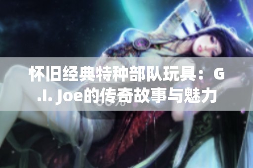 怀旧经典特种部队玩具：G.I. Joe的传奇故事与魅力