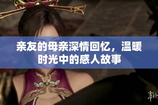 亲友的母亲深情回忆，温暖时光中的感人故事