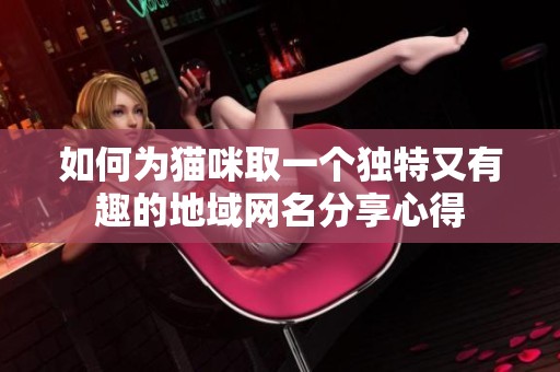 如何为猫咪取一个独特又有趣的地域网名分享心得