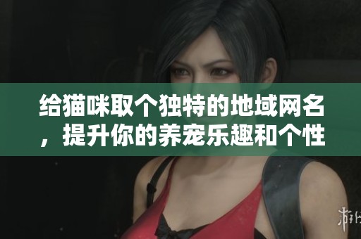 给猫咪取个独特的地域网名，提升你的养宠乐趣和个性化展示
