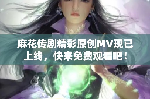 麻花传剧精彩原创MV现已上线，快来免费观看吧！