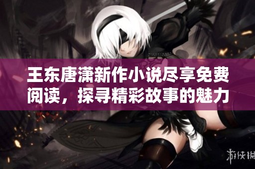 王东唐潇新作小说尽享免费阅读，探寻精彩故事的魅力之旅