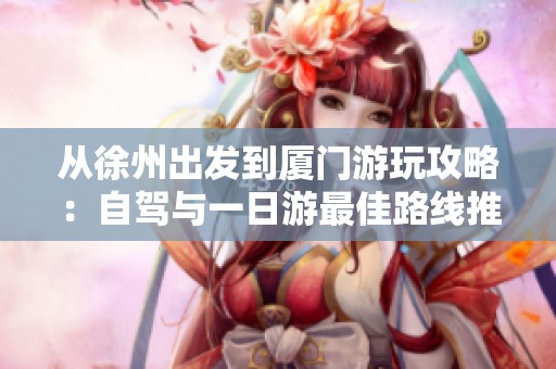 从徐州出发到厦门游玩攻略：自驾与一日游最佳路线推荐