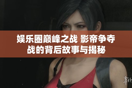 娱乐圈巅峰之战 影帝争夺战的背后故事与揭秘