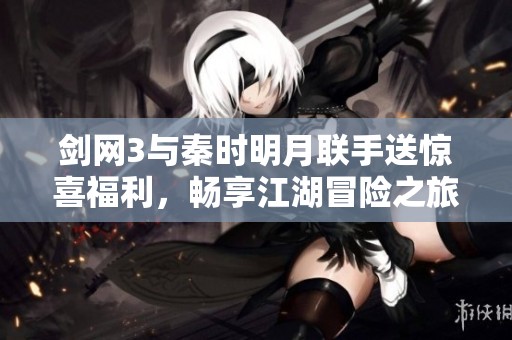 剑网3与秦时明月联手送惊喜福利，畅享江湖冒险之旅