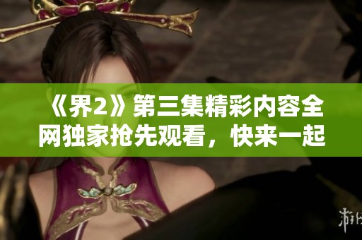《界2》第三集精彩内容全网独家抢先观看，快来一起感受！