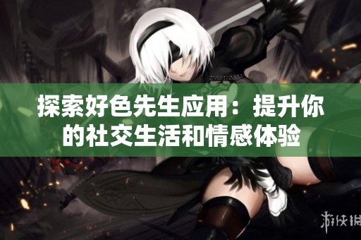 探索好色先生应用：提升你的社交生活和情感体验