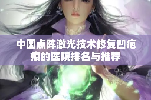 中国点阵激光技术修复凹疤痕的医院排名与推荐