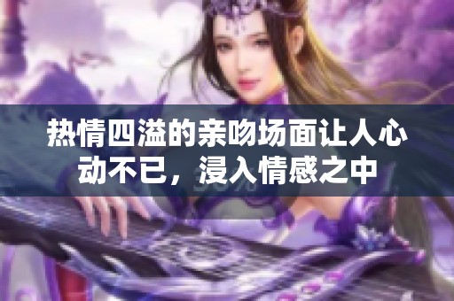 热情四溢的亲吻场面让人心动不已，浸入情感之中
