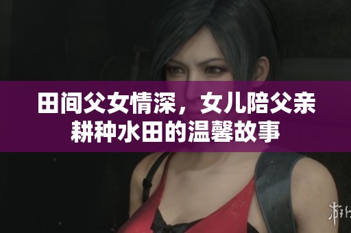 田间父女情深，女儿陪父亲耕种水田的温馨故事