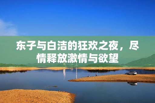 东子与白洁的狂欢之夜，尽情释放激情与欲望