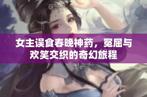 女主误食春晚神药，冤屈与欢笑交织的奇幻旅程