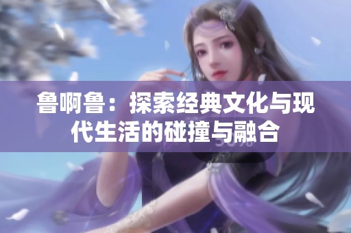 鲁啊鲁：探索经典文化与现代生活的碰撞与融合