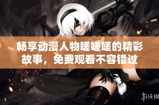 畅享动漫人物嗟嗟嗟的精彩故事，免费观看不容错过