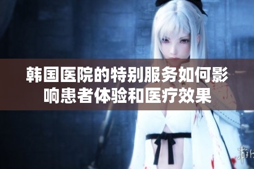 韩国医院的特别服务如何影响患者体验和医疗效果