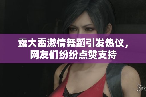 露大雷激情舞蹈引发热议，网友们纷纷点赞支持