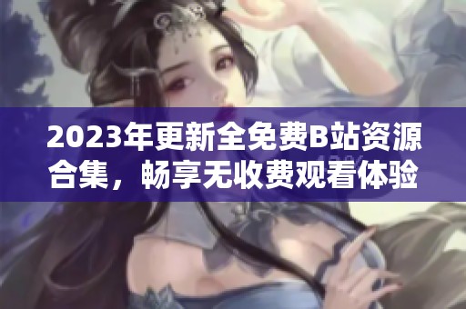 2023年更新全免费B站资源合集，畅享无收费观看体验