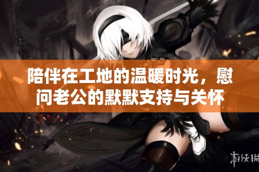 陪伴在工地的温暖时光，慰问老公的默默支持与关怀
