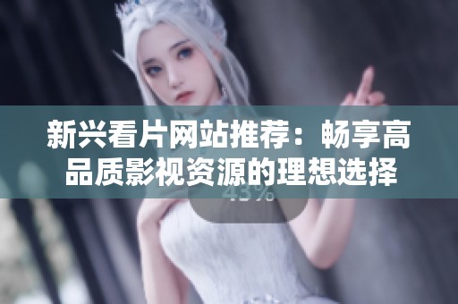 新兴看片网站推荐：畅享高品质影视资源的理想选择