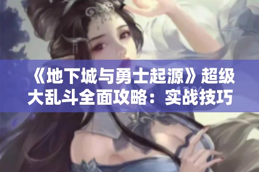 《地下城与勇士起源》超级大乱斗全面攻略：实战技巧与策略解析