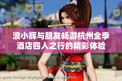 浪小辉与朋友畅游杭州全季酒店四人之行的精彩体验