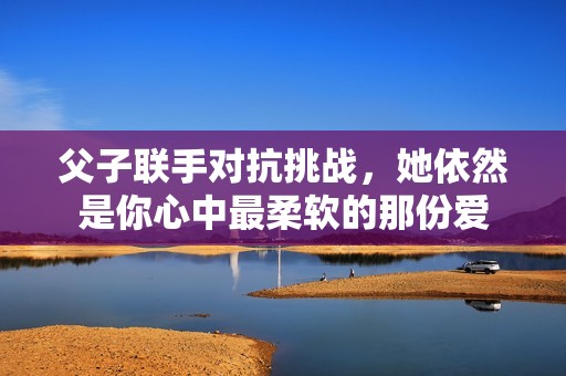 父子联手对抗挑战，她依然是你心中最柔软的那份爱