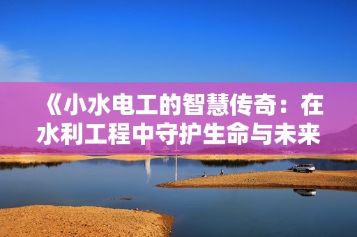 《小水电工的智慧传奇：在水利工程中守护生命与未来》