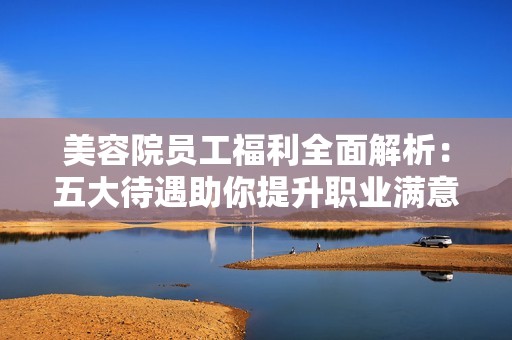 美容院员工福利全面解析：五大待遇助你提升职业满意度