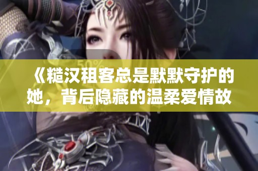 《糙汉租客总是默默守护的她，背后隐藏的温柔爱情故事》