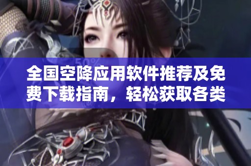 全国空降应用软件推荐及免费下载指南，轻松获取各类资源