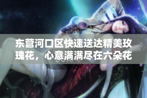 东营河口区快速送达精美玫瑰花，心意满满尽在六朵花