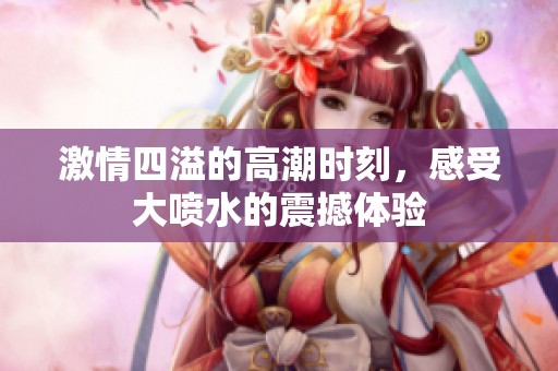 激情四溢的高潮时刻，感受大喷水的震撼体验