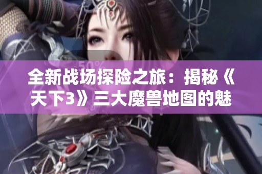 全新战场探险之旅：揭秘《天下3》三大魔兽地图的魅力与挑战
