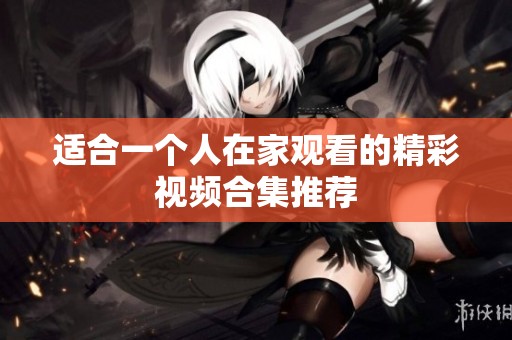 适合一个人在家观看的精彩视频合集推荐