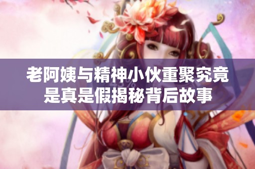 老阿姨与精神小伙重聚究竟是真是假揭秘背后故事