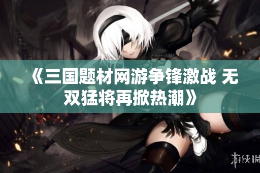 《三国题材网游争锋激战 无双猛将再掀热潮》