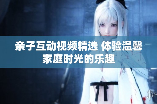 亲子互动视频精选 体验温馨家庭时光的乐趣