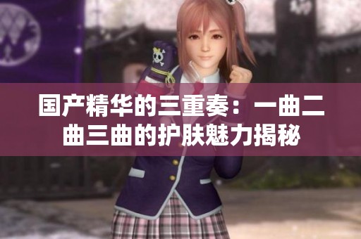 国产精华的三重奏：一曲二曲三曲的护肤魅力揭秘
