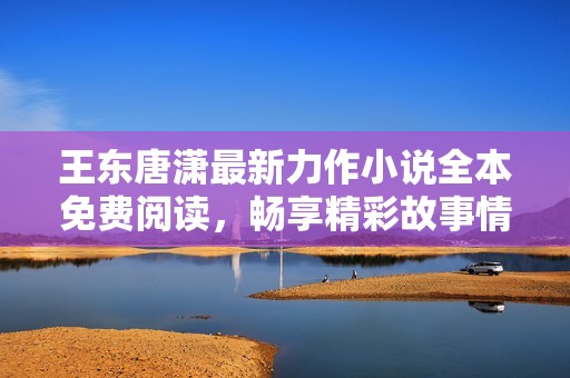王东唐潇最新力作小说全本免费阅读，畅享精彩故事情节