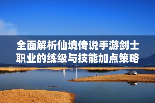全面解析仙境传说手游剑士职业的练级与技能加点策略