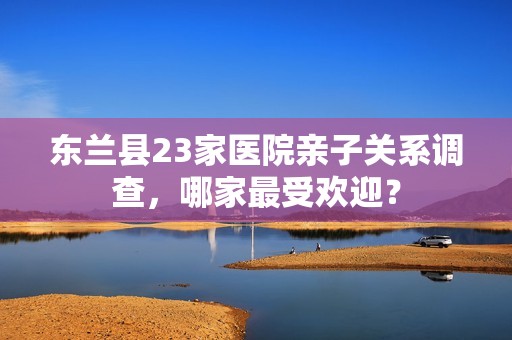 东兰县23家医院亲子关系调查，哪家最受欢迎？
