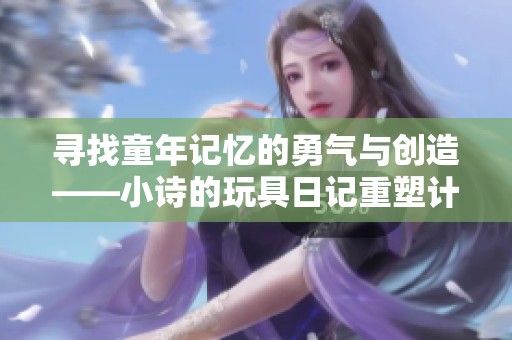 寻找童年记忆的勇气与创造——小诗的玩具日记重塑计划