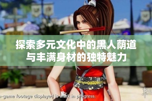 探索多元文化中的黑人荫道与丰满身材的独特魅力